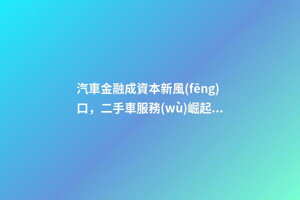 汽車金融成資本新風(fēng)口，二手車服務(wù)崛起！